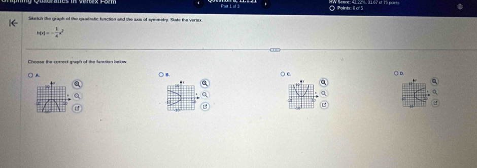 Quauratics in vertex Form Part 1 of 3 O Points: 0 of 5 HW Score: 42.22%, 31.67 of 75 points
Sketch the graph of the quadratic function and the axis of symmetry. State the vertex.
h(x)=- 1/4 x
Choose the correct graph of the function below.
A. ) B. C ) D.
a
10