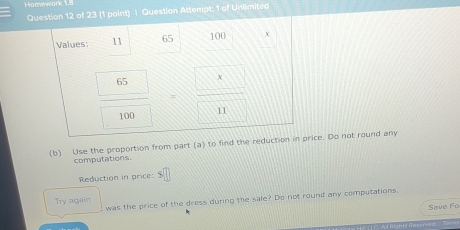 Homework 1.8 
Question 12 of 23 (1 point) | Question Attempt; 1 of Unlimited 
Values: 11 65 100
frac  65 100=frac  x 11
(b) Use the proportion from part (a) to find the reduction in price. Do not round any 
computations. 
Reduction in price: 
was the price of the dress during the sale? Do not round any computations. 
Try again 
Save Fo