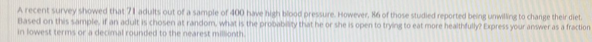 A recent survey showed that 71 adults out of a sample of 400 have high blood pressure. However, 86 of those studied reported being unwilling to change their diet. 
Based on this sample, if an adult is chosen at random, what is the probability that he or she is open to trying to eat more healthfully? Express your answer as a fraction 
in lowest terms or a decimal rounded to the nearest millionth.