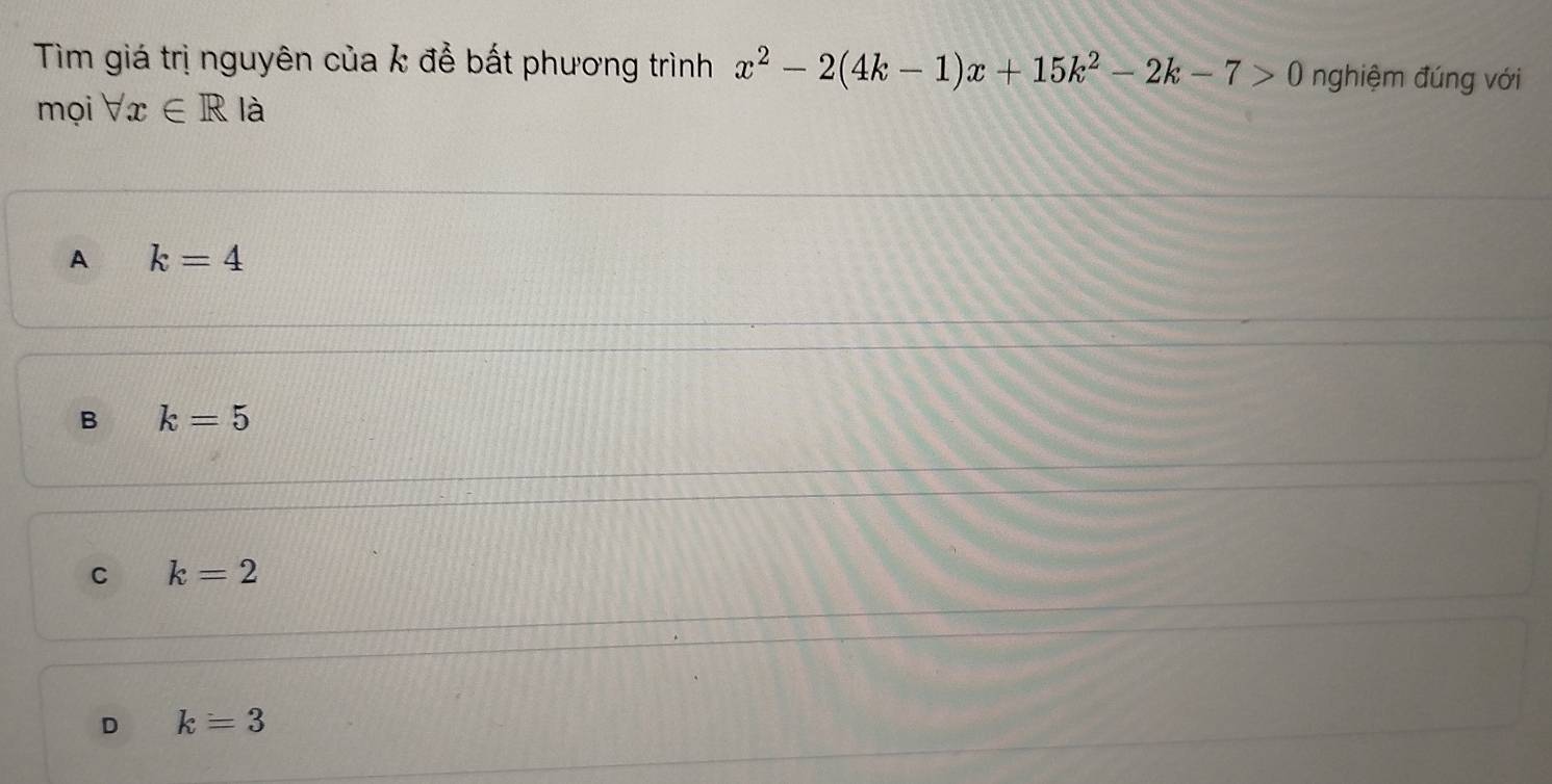 Tìm giá trị nguyên của k để bất phương trình x^2-2(4k-1)x+15k^2-2k-7>0 nghiệm đúng với
mọi forall x∈ R là
A k=4
B k=5
C k=2
D k=3