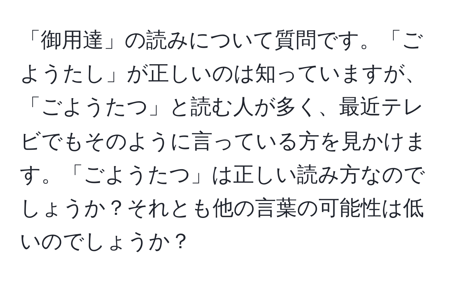 「御用達」の読みについて質問です。「ごようたし」が正しいのは知っていますが、「ごようたつ」と読む人が多く、最近テレビでもそのように言っている方を見かけます。「ごようたつ」は正しい読み方なのでしょうか？それとも他の言葉の可能性は低いのでしょうか？