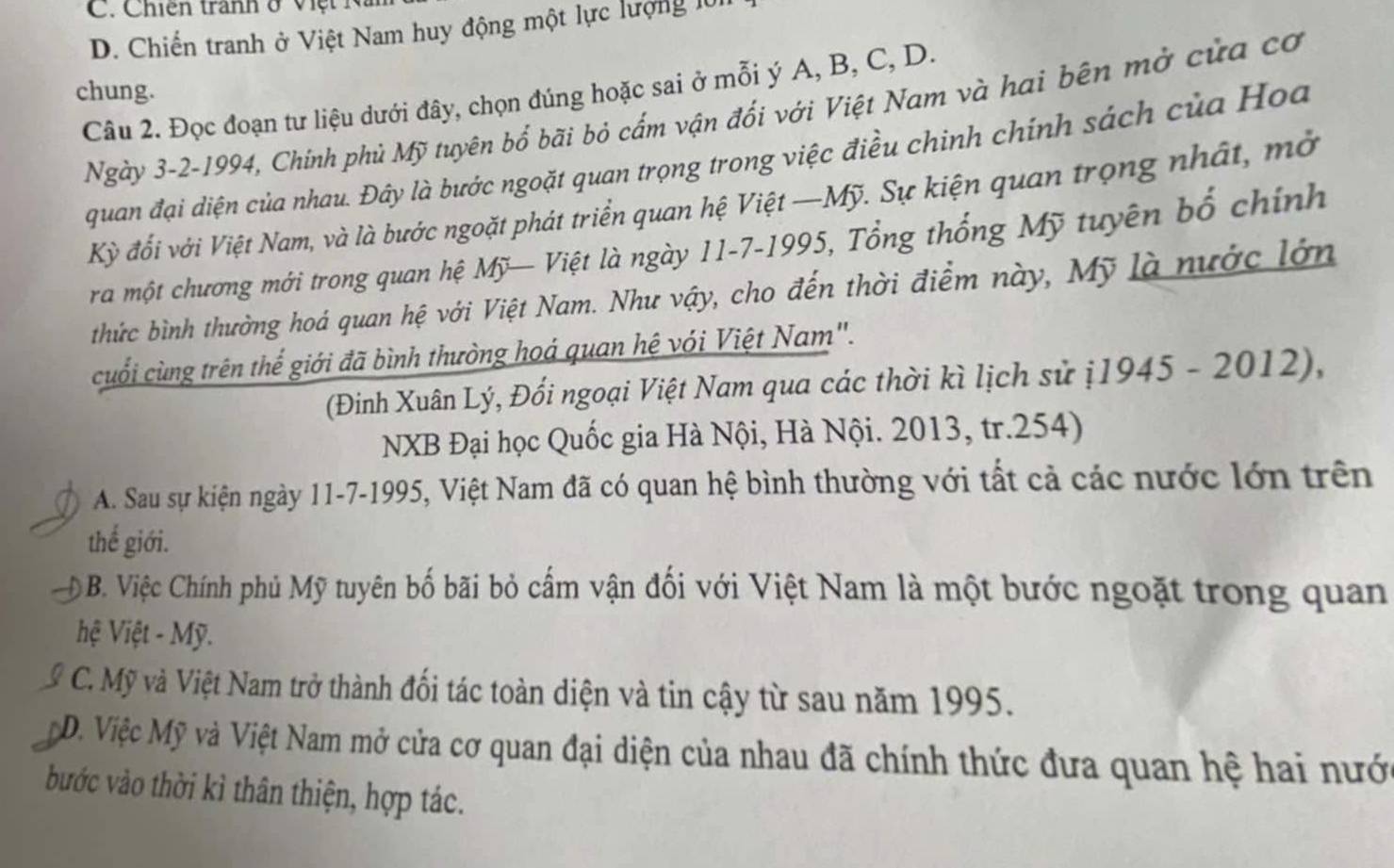 Chiến tranh ở việ t n
D. Chiến tranh ở Việt Nam huy động một lực lượng lử
chung.
Câu 2. Đọc đoạn tư liệu dưới đây, chọn đúng hoặc sai ở mỗi ý A, B, C, D.
Ngày 3-2-1994, Chính phủ Mỹ tuyên bổ bãi bỏ cấm vận đối với Việt Nam và hai bên mở của cơ
quan đại diện của nhau. Đây là bước ngoặt quan trọng trong việc điều chinh chính sách của Hoa
Kỳ đối với Việt Nam, và là bước ngoặt phát triển quan hệ Việt —Mỹ. Sự kiện quan trọng nhất, mở
ra một chương mới trong quan hệ Mỹ— Việt là ngày 11-7-1995, Tổng thống Mỹ tuyên bố chính
thức bình thường hoá quan hệ với Việt Nam. Như vậy, cho đến thời điểm này, Mỹ là nước lớn
cuối cùng trên thể giới đã bình thường hoá quan hệ với Việt Nam".
(Đinh Xuân Lý, Đối ngoại Việt Nam qua các thời kì lịch sử ị1945 - 2012),
NXB Đại học Quốc gia Hà Nội, Hà Nội. 2013, tr. 254)
A. Sau sự kiện ngày 11-7-1995, Việt Nam đã có quan hệ bình thường với tất cả các nước lớn trên
thế giới.
ộ B. Việc Chính phủ Mỹ tuyên bố bãi bỏ cấm vận đối với Việt Nam là một bước ngoặt trong quan
hệ Việt - Mỹ.
C. Mỹ và Việt Nam trở thành đối tác toàn diện và tin cậy từ sau năm 1995.
a D. Việc Mỹ và Việt Nam mở cửa cơ quan đại diện của nhau đã chính thức đưa quan hệ hai nước
bước vào thời kì thân thiện, hợp tác.