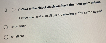 Choose the object which will have the most momentum.
A large truck and a small car are moving at the same speed.
large truck
small car