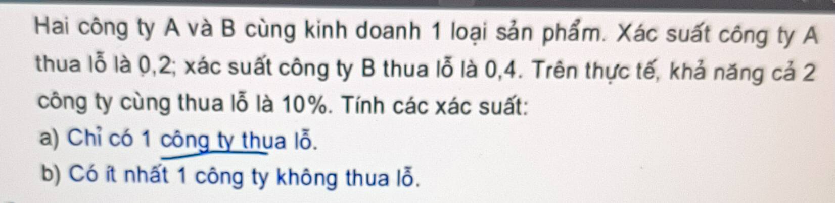 Hai công ty A và B cùng kinh doanh 1 loại sản phẩm. Xác suất công ty A 
thua lỗ là 0, 2; xác suất công ty B thua lỗ là 0, 4. Trên thực tế, khả năng cả 2
công ty cùng thua lỗ là 10%. Tính các xác suất: 
a) Chỉ có 1 công ty thua lỗ. 
b) Có ít nhất 1 công ty không thua lỗ.