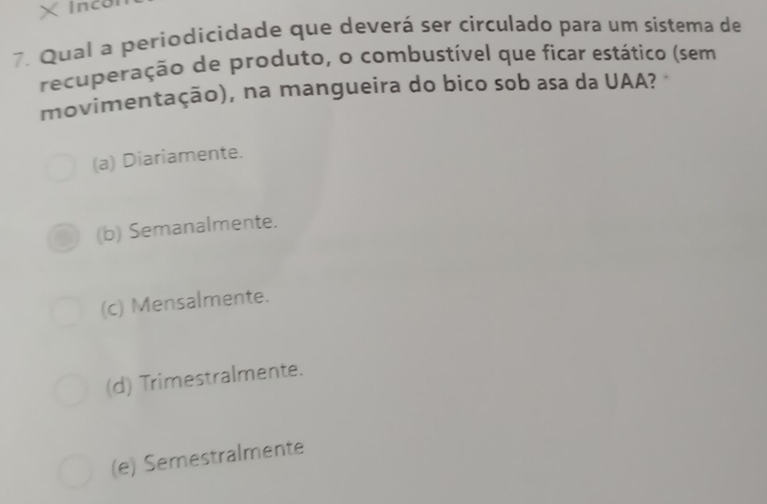 × nco
7. Qual a periodicidade que deverá ser circulado para um sistema de
recuperação de produto, o combustível que ficar estático (sem
movimentação), na mangueira do bico sob asa da UAA?
(a) Diariamente.
(b) Semanalmente.
(c) Mensalmente.
(d) Trimestralmente.
(e) Semestralmente