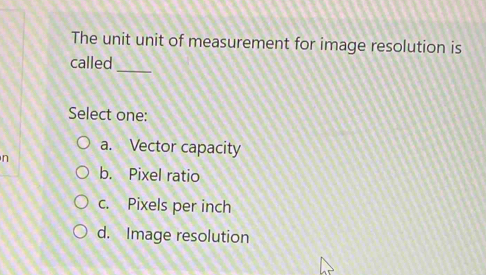 The unit unit of measurement for image resolution is
_
called
Select one:
a. Vector capacity
n
b. Pixel ratio
c. Pixels per inch
d. Image resolution