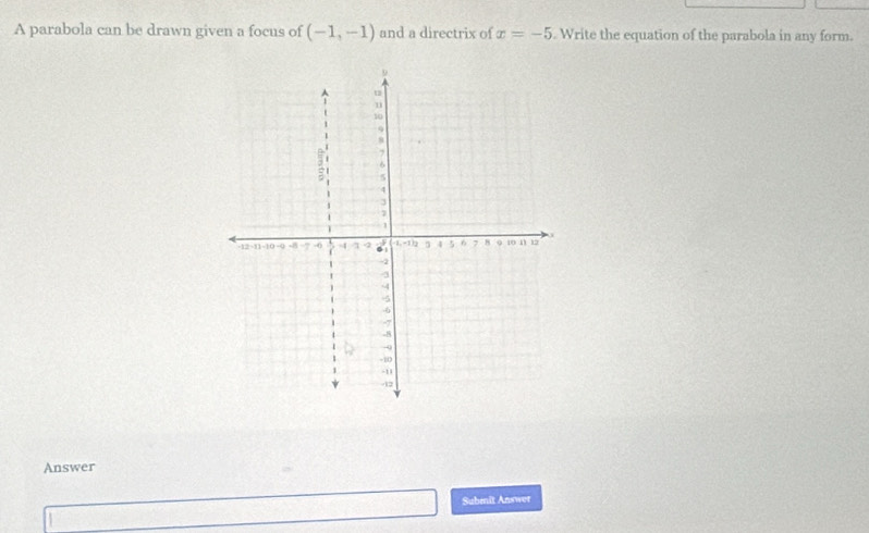 A parabola can be drawn given a focus of (-1,-1) and a directrix of x=-5 Write the equation of the parabola in any form. 
Answer 
Submit Answer