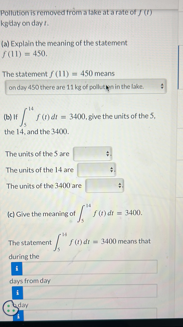 Pollution is removed from a lake at a rate of f'(t)
kg day on day t.
(a) Explain the meaning of the statement
f(11)=450. 
The statement f(11)=450 means
on day 450 there are 11 kg of pollution in the lake.
(b) If ∈t _5^(14)f(t)dt=3400 , give the units of the 5,
the 14, and the 3400.
The units of the 5 are
The units of the 14 are
The units of the 3400 are
(c) Give the meaning of ∈t _5^(14)f(t)dt=3400. 
The statement ∈t _5^(14)f(t)dt=3400 means that
during the
i
days from day
i
day
i