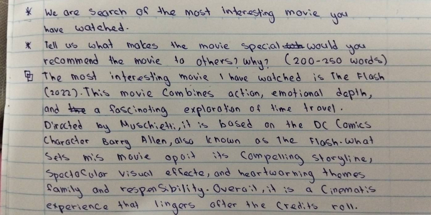 We are search of the most interesting movie you 
have watched. 
* Tell us what makes the movie special would you 
recommend the movie to others? why? (200-250 words ) 
The most interesting movie I have watched is The Flash 
(2022). This movie Combines action, emotional depth, 
and a fascinoting exploration of time travel. 
Directed by Muschietti, it is based on the OC Comics 
character Barry Allen, also known as the Flash. what 
Sets mis movie opait its compelling storyline, 
Speciocular visual effecte, and heartwarning themes 
family and respensbility. Overa:l, it is a Cinematis 
experience that lingers after the credits roll.