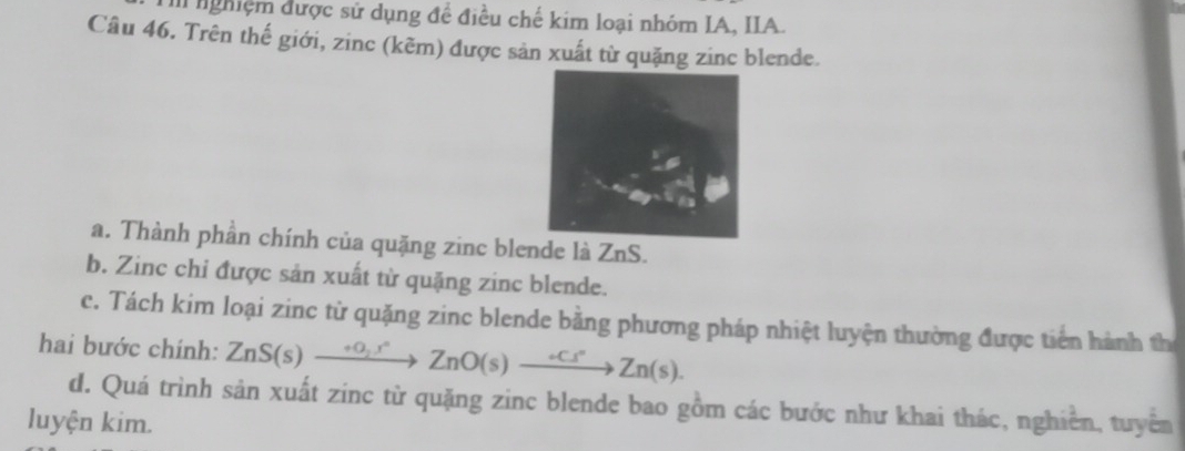 nghiệm được sử dụng để điều chế kim loại nhóm IA, IIA. 
Câu 46. Trên thế giới, zinc (kẽm) được sản xuất từ quặng zinc blende. 
a. Thành phần chính của quặng zinc blende là ZnS. 
b. Zinc chi được sản xuất từ quặng zinc blende. 
c. Tách kim loại zinc từ quặng zinc blende bằng phương pháp nhiệt luyện thường được tiên hành th 
hai bước chính: ZnS(s)xrightarrow eO_2s)to Zn(s)to Zn(s)to Zn(s).
d. Quá trình sản xuất zinc từ quặng zinc blende bao gồm các bước như khai thác, nghiên, tuyển 
luyện kim.