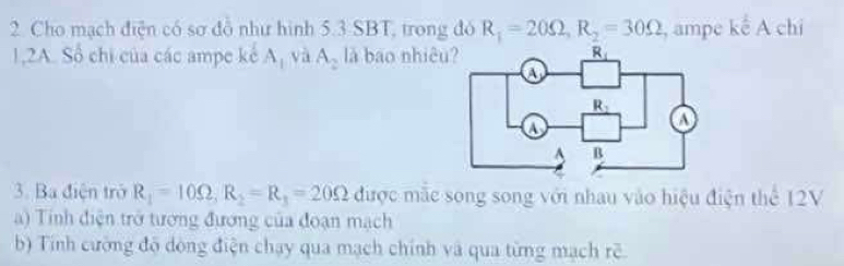 Cho mạch điện có sơ đô như hình 5.3 SBT, trong đó R_1=20Omega ,R_2=30Omega , ampe kế A chi
1,2A. Số chi của các ampe kế Aị và A_2 là bao nhiê
3. Ba điện trở R_1=10Omega ,R_2=R_1=20Omega được mãc song song với nhau vào hiệu điện thể 12V
a) Tính điện trở tương đương của đoạn mạch
b) Tính cường đô dòng điện chạy qua mạch chính và qua từng mạch rẽ