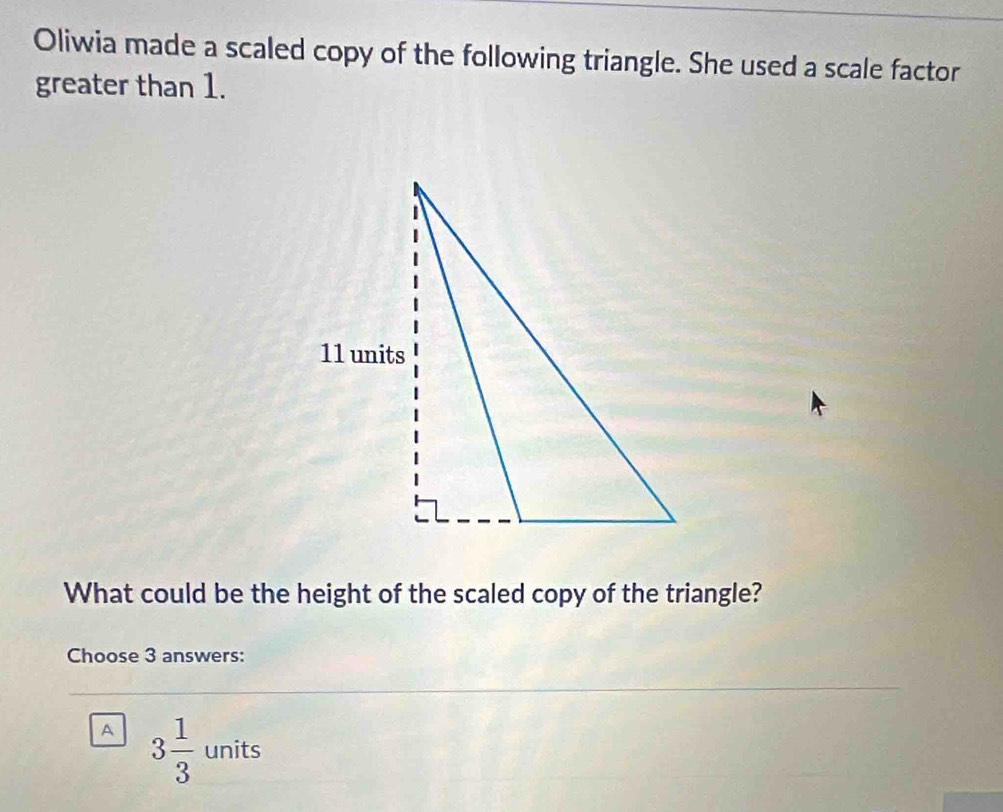 Oliwia made a scaled copy of the following triangle. She used a scale factor
greater than 1.
What could be the height of the scaled copy of the triangle?
Choose 3 answers:
A 3 1/3  units