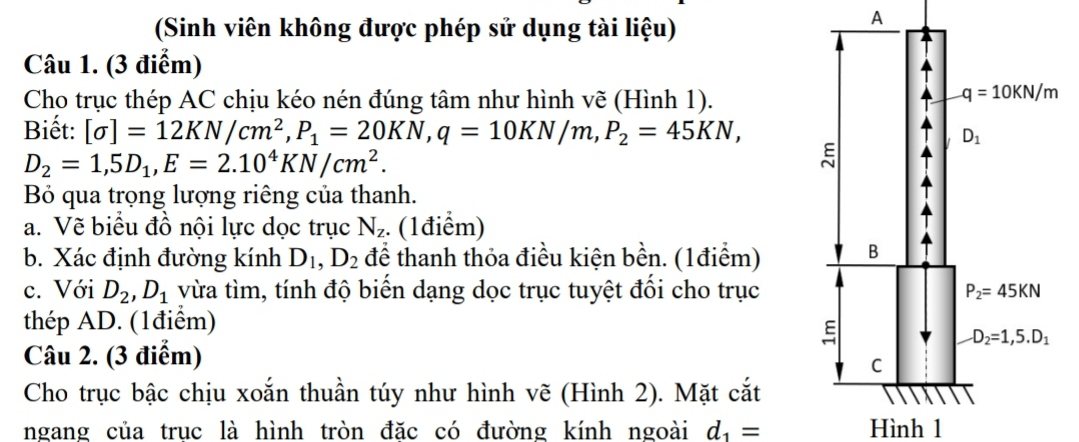 (Sinh viên không được phép sử dụng tài liệu)
A
Câu 1. (3 điểm)
Cho trục thép AC chịu kéo nén đúng tâm như hình vẽ (Hình 1).
Biết: [sigma ]=12KN/cm^2,P_1=20KN,q=10KN/m,P_2=45KN,
D_2=1,5D_1,E=2.10^4KN/cm^2.
Bỏ qua trọng lượng riêng của thanh.
a. Vẽ biểu đồ nội lực dọc trục N_z. (1điểm)
b. Xác định đường kính D_1,D_2 để thanh thỏa điều kiện bền. (1điểm)
c. Với D_2,D_1 vừa tìm, tính độ biến dạng dọc trục tuyệt đối cho trục
thép AD. (1điểm)
Câu 2. (3 điểm)
Cho trục bậc chịu xoắn thuần túy như hình vẽ (Hình 2). Mặt cắt
ngang của truc là hình tròn đặc có đường kính ngoài d_1= Hình 1