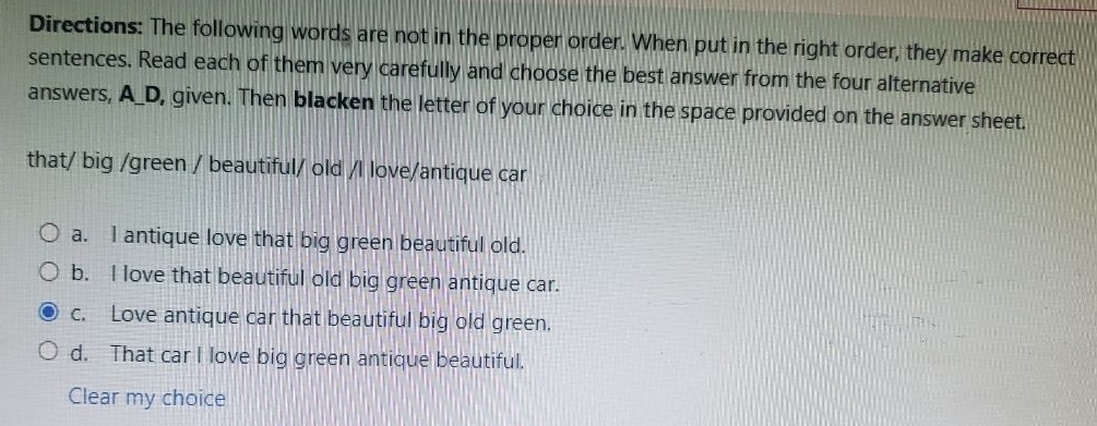 Directions: The following words are not in the proper order. When put in the right order, they make correct
sentences. Read each of them very carefully and choose the best answer from the four alternative
answers, A_D, given. Then blacken the letter of your choice in the space provided on the answer sheet.
that/ big /green / beautiful/ old /l love/antique car
a. I antique love that big green beautiful old.
b. I love that beautiful old big green antique car.
c. Love antique car that beautiful big old green.
d. That car I love big green antique beautiful.
Clear my choice