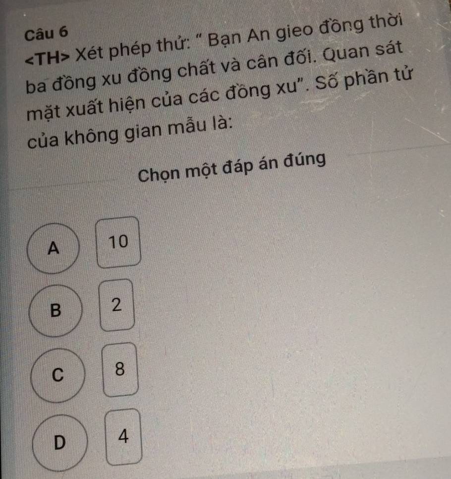 Xét phép thứ: " Bạn An gieo đồng thời
ba đồng xu đồng chất và cân đối. Quan sát
mặt xuất hiện của các đồng xu". Số phần tử
của không gian mẫu là:
Chọn một đáp án đúng
A 10
B 2
C 8
D 4