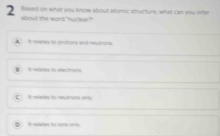 Based on what you know about atomic structure, what can you infer
about the word "nuckar?"
A it relates to protoms and meutrons.
B it relates to electrons.
C it relates to neutrons only.
D It relates to lions only