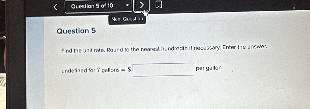 Next Question 
Question 5 
Find the unit rate. Round to the nearest hundredth if necessary. Enter the answer. 
undefined for 7 gallons =$□ per gallon