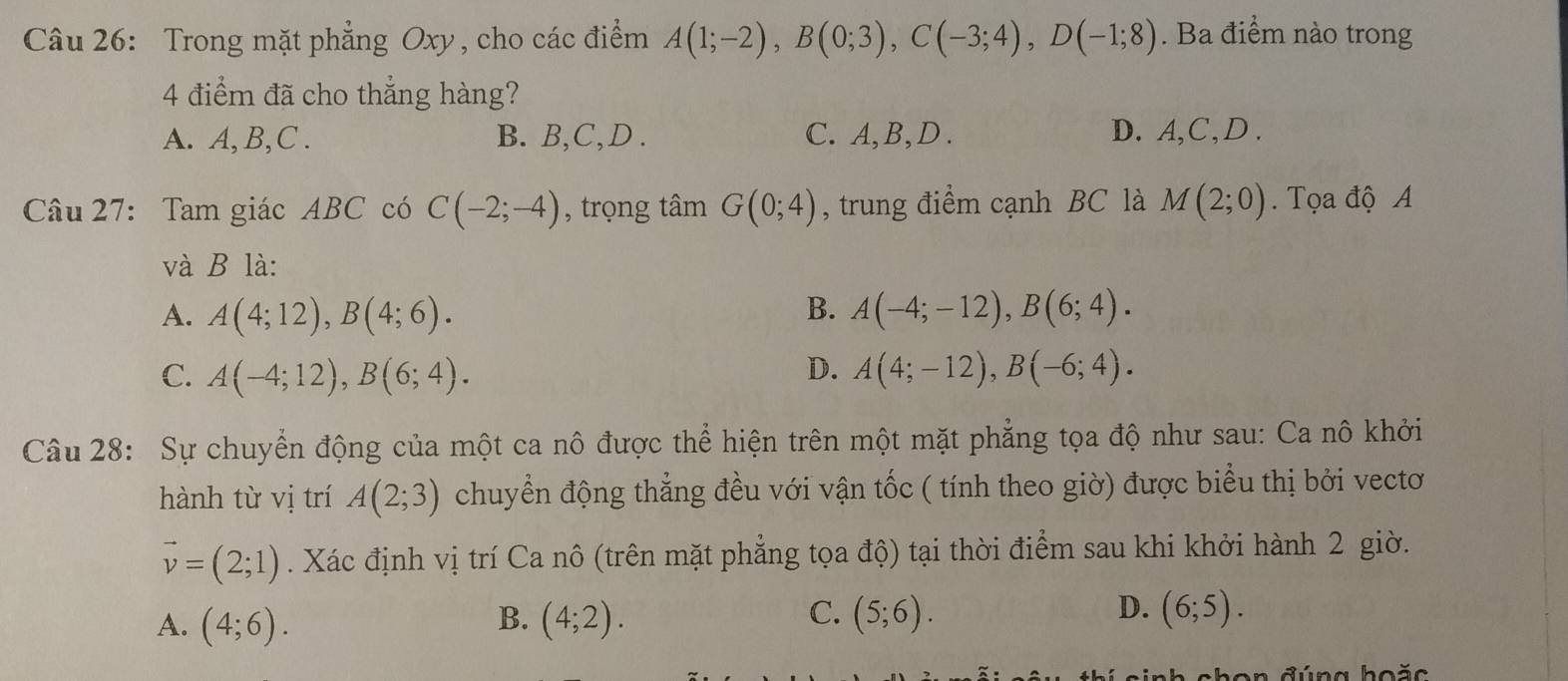 Trong mặt phẳng Oxy, cho các điểm A(1;-2), B(0;3), C(-3;4), D(-1;8). Ba điểm nào trong
4 điểm đã cho thẳng hàng?
A. A, B, C. B. B, C, D. C. A, B, D. D. A, C, D.
Câu 27: Tam giác ABC có C(-2;-4) , trọng tâm G(0;4) , trung điểm cạnh BC là M(2;0). Tọa độ A
và B là:
B.
A. A(4;12), B(4;6). A(-4;-12), B(6;4).
D.
C. A(-4;12), B(6;4). A(4;-12), B(-6;4). 
Câu 28: Sự chuyển động của một ca nô được thể hiện trên một mặt phẳng tọa độ như sau: Ca nô khởi
hành từ vị trí A(2;3) chuyển động thẳng đều với vận tốc ( tính theo giờ) được biểu thị bởi vectơ
vector v=(2;1). Xác định vị trí Ca nô (trên mặt phẳng tọa độ) tại thời điểm sau khi khởi hành 2 giờ.
A. (4;6). (4;2). (5;6). (6;5). 
B.
C.
D.
shon đúng hoặc