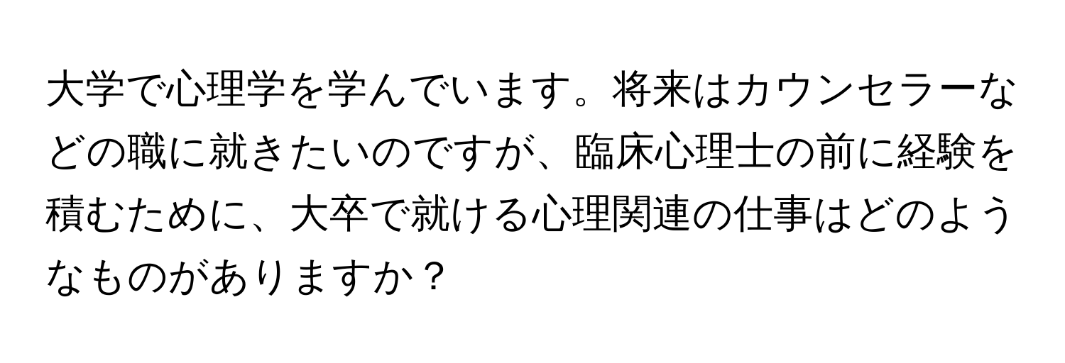 大学で心理学を学んでいます。将来はカウンセラーなどの職に就きたいのですが、臨床心理士の前に経験を積むために、大卒で就ける心理関連の仕事はどのようなものがありますか？