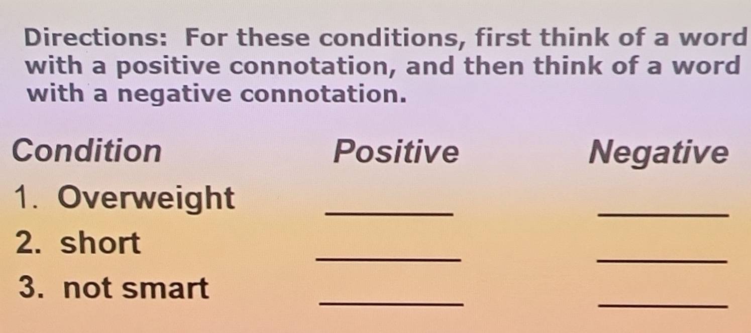 Directions: For these conditions, first think of a word 
with a positive connotation, and then think of a word 
with a negative connotation. 
Condition Positive Negative 
1. Overweight_ 
_ 
_ 
_ 
2. short 
_ 
_ 
3. not smart