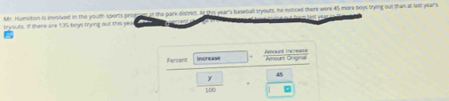 Mr. Hamilton is involved in the youth sports proesem af the park district. At this year's baseball tryouts, he noticed there were 45 more boys trying out than at last year's 
tryouts. If there are 135 boys trying out this yea De trên eeut from läst voar 
Percent increase
 □ y/100  45