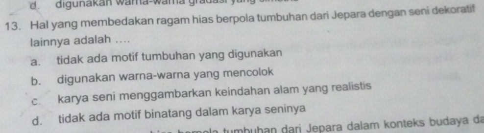 d. digunakan wama-wama gradas
13. Hal yang membedakan ragam hias berpola tumbuhan dari Jepara dengan seni dekoratif
lainnya adalah ....
a. tidak ada motif tumbuhan yang digunakan
b. digunakan warna-warna yang mencolok
c. karya seni menggambarkan keindahan alam yang realistis
d. tidak ada motif binatang dalam karya seninya
imhuḥan dari Jepara dalam konteks budaya da