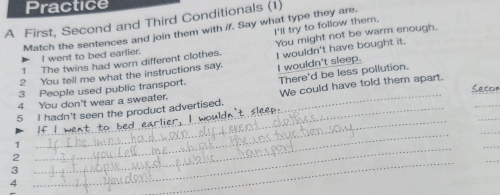 Practice 
A First, Second and Third Conditionals (1) 
Match the sentences and join them with if. Say what type they are. 
I went to bed earlier. You might not be warm enough. 
1 The twins had worn different clothes. I'll try to follow them. 
2 You tell me what the instructions say. I wouldn't have bought it. 
There'd be less pollution. 
3 People used public transport. I wouldn't sleep. 
_ 
4 You don't wear a sweater. Secor 
_ 
5 I hadn't seen the product advertised. We could have told them apart. 
If _1 
_ 
_ 
1 
_ 
2 
_ 
3 
_ 
4 
_