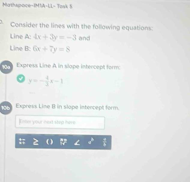 Mathspace-IM1A-LL- Task 5 
Consider the lines with the following equations: 
Line A: 4x+3y=-3 and 
Line B: 6x+7y=8
10a Express Line A in slope intercept form:
y=- 4/3 x-1
10b Express Line B in slope intercept form. 
Enter your next step here
 9/6 