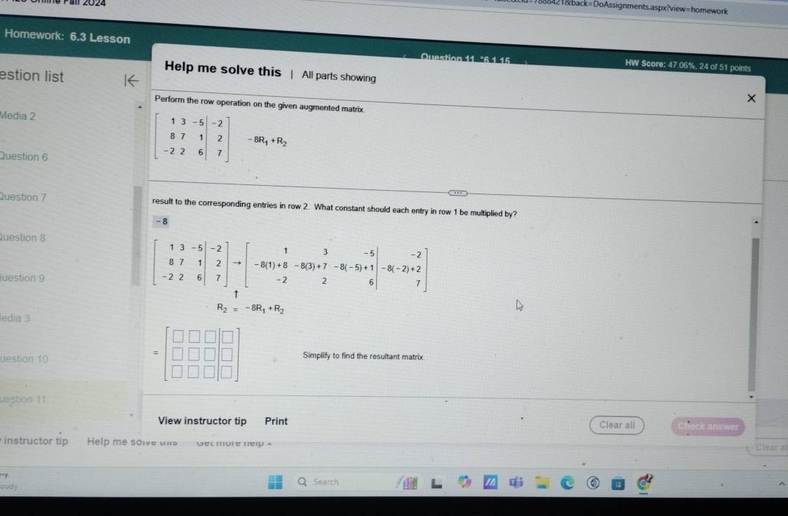 all 2024 
1888421&back=DoAssignments.aspx?view=homework 
Homework: 6.3 Lesson HW Score: 47.05%, 24 of 51 points 
Help me solve this | All parts showing 
estion list 
Perform the row operation on the given augmented matrix 
Media 2 
Question 6
beginbmatrix 1&3&-5 8&7&1 -2&2&6endbmatrix beginarrayr -2 2 7endbmatrix -8R_1+R_2
Question 7 result to the corresponding entries in row 2. What constant should each entry in row 1 be multiplied by?
-8
Question 8 
luestion 9
beginbmatrix 1&3&-5 8&7&1 -2&2&6endvmatrix to beginbmatrix 1&3&-5 -8(1)+8&-8(3)+7&-8(-5)+1 -2&2&6endbmatrix -8(-2)+2 7endbmatrix
R_2=-8R_1+R_2
ledia 3
=beginbmatrix □ &□ &□  □ &□ &□  □ &□ &□ endbmatrix
uestion 10 Simplify to find the resultant matrix 
uestion 11 
View instructor tip Print Clear all heck answer 
instructor tip Help me solve this Get more nelp Clear a 
F 
oudy 
Search