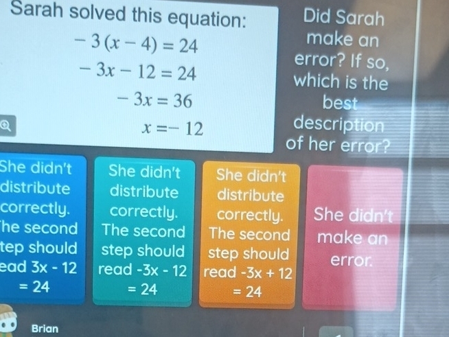 Sarah solved this equation: Did Sarah
-3(x-4)=24
make an
error? If so,
-3x-12=24 which is the
-3x=36 best
Q
x=-12
description
of her error?
She didn't She didn't She didn't
distribute distribute distribute
correctly. correctly. correctly. She didn't
he second The second The second make an
tep should step should step should error
ead 3x-12 read -3x-12 read -3x+12
=24
=24
=24
Brian