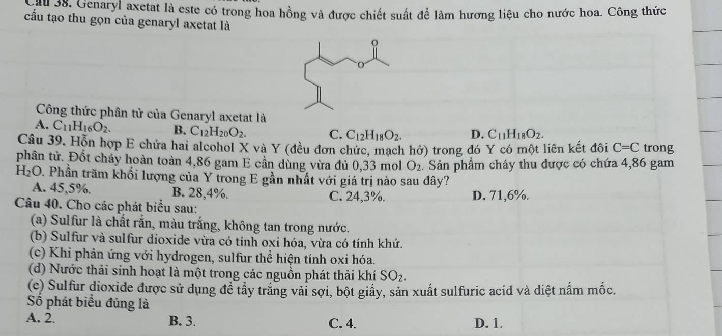 au 38. Genaryl axetat là este có trong hoa hồng và được chiết suất để làm hương liệu cho nước hoa. Công thức
cấu tạo thu gọn của genaryl axetat là
Công thức phân tử của Genaryl axetat là
A. C_11H_16O_2. B. C_12H_20O_2.
C. C_12H_18O_2. D. C_11H_18O_2. 
Câu 39. Hỗn hợp E chứa hai alcohol X và Y (đều đơn chức, mạch hhat o) trong đó Y có một liên kết đôi C=C trong
phân tử. Đốt cháy hoàn toàn 4,86 gam E cần dùng vừa đủ 0,33 mol O_2. Sản phẩm cháy thu được có chứa 4,86 gam
H_2O 1. Phần trăm khối lượng của Y trong E gần nhất với giá trị nào sau đây?
A. 45,5%. B. 28,4%. C. 24,3%. D. 71,6%.
Câu 40. Cho các phát biểu sau:
(a) Sulfur là chất rắn, màu trắng, không tan trong nước.
(b) Sulfur và sulfur dioxide vừa có tính oxi hóa, vừa có tính khử.
(c) Khi phản ứng với hydrogen, sulfur thể hiện tính oxi hóa.
(d) Nước thải sinh hoạt là một trong các nguồn phát thải khí SO_2. 
(e) Sulfur dioxide được sử dụng đề tầy trăng vải sợi, bột giấy, sản xuất sulfuric acid và diệt nấm mốc.
Số phát biểu đúng là
A. 2. B. 3. C. 4. D. 1.