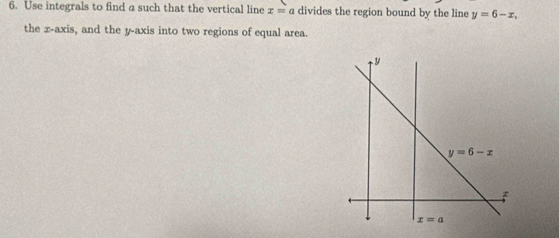 Use integrals to find a such that the vertical line x=a divides the region bound by the line y=6-x,
the x-axis, and the y-axis into two regions of equal area.