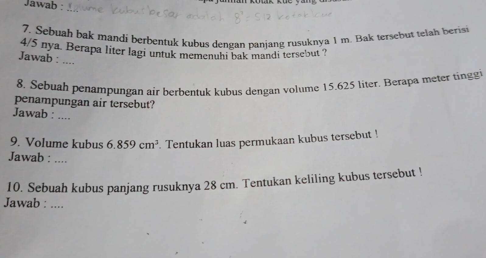 Jawab : 
Jaman Kotak küe yang d 
7. Sebuah bak mandi berbentuk kubus dengan panjang rusuknya 1 m. Bak tersebut telah berisi
4/5 nya. Berapa liter lagi untuk memenuhi bak mandi tersebut ? 
Jawab : .... 
8. Sebuah penampungan air berbentuk kubus dengan volume 15.625 liter. Berapa meter tinggi 
penampungan air tersebut? 
Jawab : .... 
9. Volume kubus 6.859cm^3. Tentukan luas permukaan kubus tersebut ! 
Jawab : .... 
10. Sebuah kubus panjang rusuknya 28 cm. Tentukan keliling kubus tersebut ! 
Jawab : ....