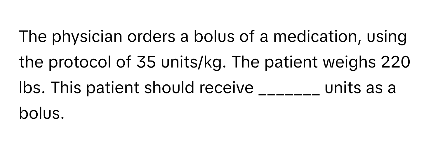 The physician orders a bolus of a medication, using the protocol of 35 units/kg. The patient weighs 220 lbs. This patient should receive _______ units as a bolus.