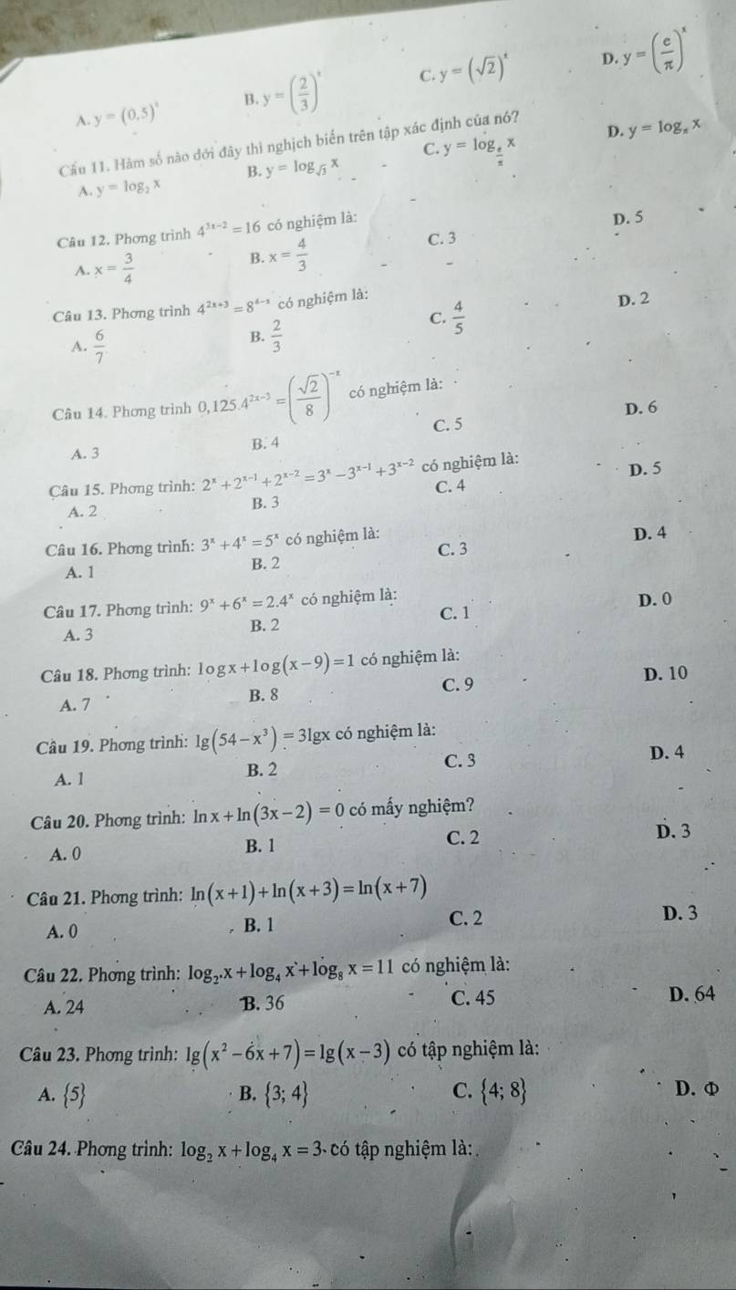 C. y=(sqrt(2))^x D
A y=(0.5)^circ  y=( 2/3 )^x y=( e/π  )^x
B.
D. y=log _π x
Cầu 11. Hàm số nào đới đây thi nghịch biến trên tập xác định của nó?
C y=log _ e/π  x
B. y=log _sqrt(3)x
A. y=log _2x
Câu 12. Phơng trình 4^(3x-2)=16 có nghiệm là:
D. 5
A. x= 3/4 
B. x= 4/3  C. 3
Câu 13. Phơng trình 4^(2x+3)=8^(4-x) có nghiệm là:
C.  4/5 
D. 2
A.  6/7 
B.  2/3 
Câu 14. Phơng trình 0,125.4^(2x-3)=( sqrt(2)/8 )^-x có nghiệm là:
D. 6
C. 5
A. 3 B. 4
D. 5
Câu 15. Phơng trình: 2^x+2^(x-1)+2^(x-2)=3^x-3^(x-1)+3^(x-2) có nghiệm là:
C. 4
A. 2 B. 3
Câu 16. Phơng trình: 3^x+4^x=5^x có nghiệm là: D. 4
A. 1 B. 2 C. 3
Câu 17. Phơng trình: 9^x+6^x=2.4^x có nghiệm là: D. 0
A. 3 B. 2 C. 1
Câu 18. Phơng trình: log x+log (x-9)=1 có nghiệm là:
C. 9
D. 10
A. 7 B. 8
Câu 19. Phơng trình: lg (54-x^3)=31 lgx có nghiệm là:
A. 1 B. 2 C. 3 D. 4
Câu 20. Phơng trình: ln x+ln (3x-2)=0 có mấy nghiệm?
A. 0 B. 1 C. 2 D. 3
Câu 21. Phơng trình: ln (x+1)+ln (x+3)=ln (x+7)
A. 0 B. 1 C. 2 D. 3
Câu 22. Phơng trình: log _2.x+log _4x+log _8x=11 có nghiệm là:
A. 24 B. 36 C. 45 D. 64
Câu 23. Phơng trình: lg (x^2-6x+7)=lg (x-3) có tập nghiệm là:
A.  5 B.  3;4 C.  4;8 D. φ
Câu 24. Phơng trình: log _2x+log _4x=3 - ó tập nghiệm là: