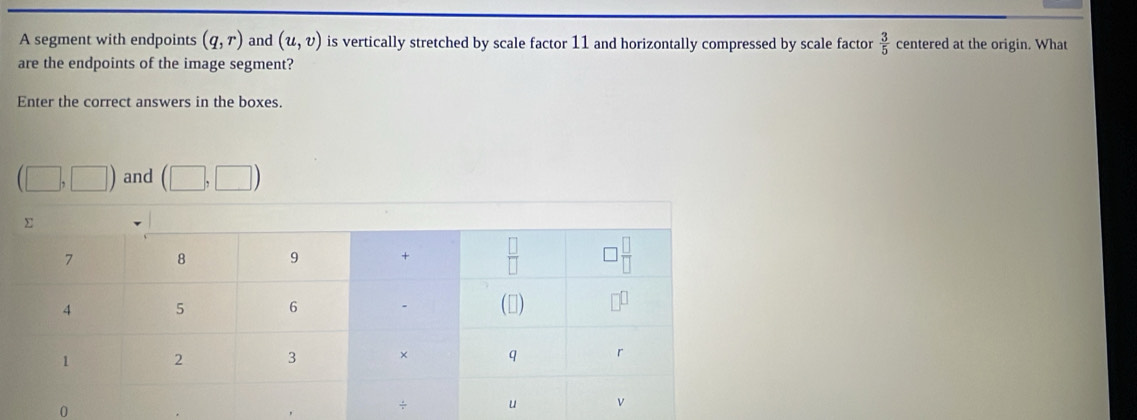 A segment with endpoints (q,r) and (u,v) is vertically stretched by scale factor 11 and horizontally compressed by scale factor  3/5  centered at the origin. What
are the endpoints of the image segment?
Enter the correct answers in the boxes.
(□ ,□ ) and (□ ,□ )
0