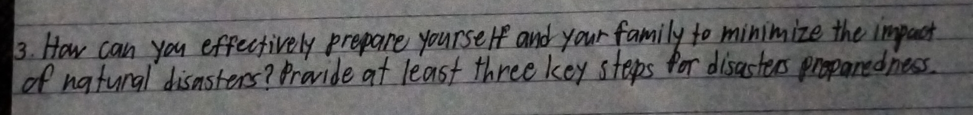 How can you effectively prepare yourself and your family to minimize the impact 
of natunal disasters? Provide at least three key steeps for disasters proparedness