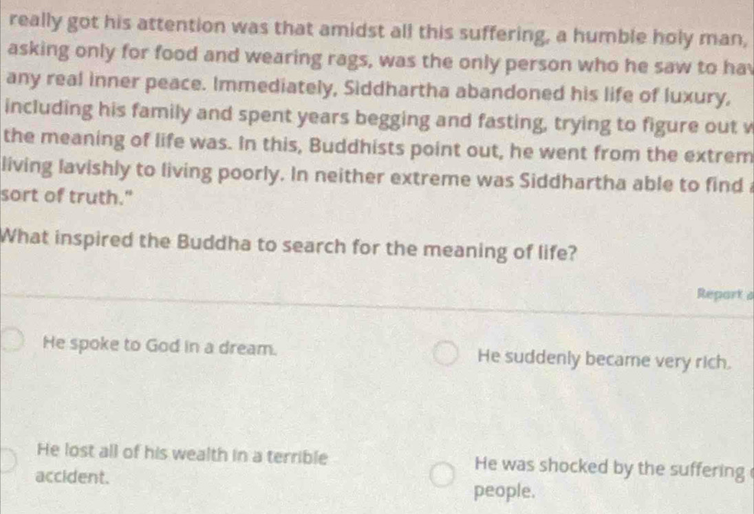 really got his attention was that amidst all this suffering, a humble holy man,
asking only for food and wearing rags, was the only person who he saw to hav
any real inner peace. Immediately, Siddhartha abandoned his life of luxury,
including his family and spent years begging and fasting, trying to figure out v
the meaning of life was. In this, Buddhists point out, he went from the extrem
living lavishly to living poorly. In neither extreme was Siddhartha able to find 
sort of truth."
What inspired the Buddha to search for the meaning of life?
Report a
He spoke to God in a dream. He suddenly became very rich.
He lost all of his wealth in a terrible He was shocked by the suffering
accident.
people.