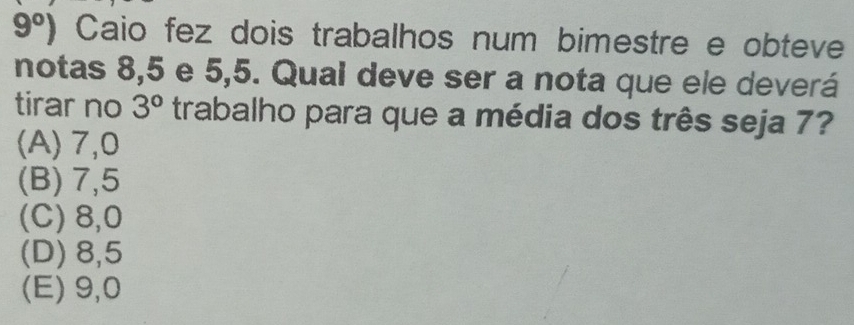 9°) Caio fez dois trabalhos num bimestre e obteve
notas 8,5 e 5,5. Qual deve ser a nota que ele deverá
tirar no 3° trabalho para que a média dos três seja 7?
(A) 7,0
(B) 7,5
(C) 8,0
(D) 8,5
(E) 9,0