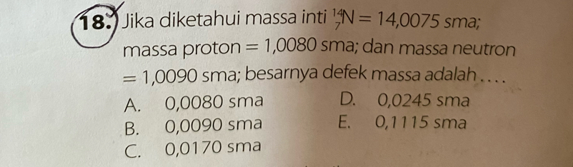 18.) Jika diketahui massa inti _7^(14)N=14,0075sma; 
massa proton =1,0080sma a; dan massa neutron
=1,0090 sma; besarnya defek massa adalah . . . .
A. 0,0080 sma D. 0,0245 sma
B. 0,0090 sma E. 0,1115 sma
C. 0,0170 sma