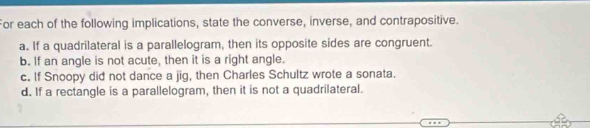 For each of the following implications, state the converse, inverse, and contrapositive. 
a. If a quadrilateral is a parallelogram, then its opposite sides are congruent. 
b. If an angle is not acute, then it is a right angle. 
c. If Snoopy did not dance a jig, then Charles Schultz wrote a sonata. 
d. If a rectangle is a parallelogram, then it is not a quadrilateral.