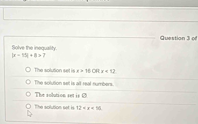 of
Solve the inequality.
|x-15|+8>7
The solution set is x>16 OR x<12</tex>.
The solution set is all real numbers.
The solution set is Ø
The solution set is 12 .