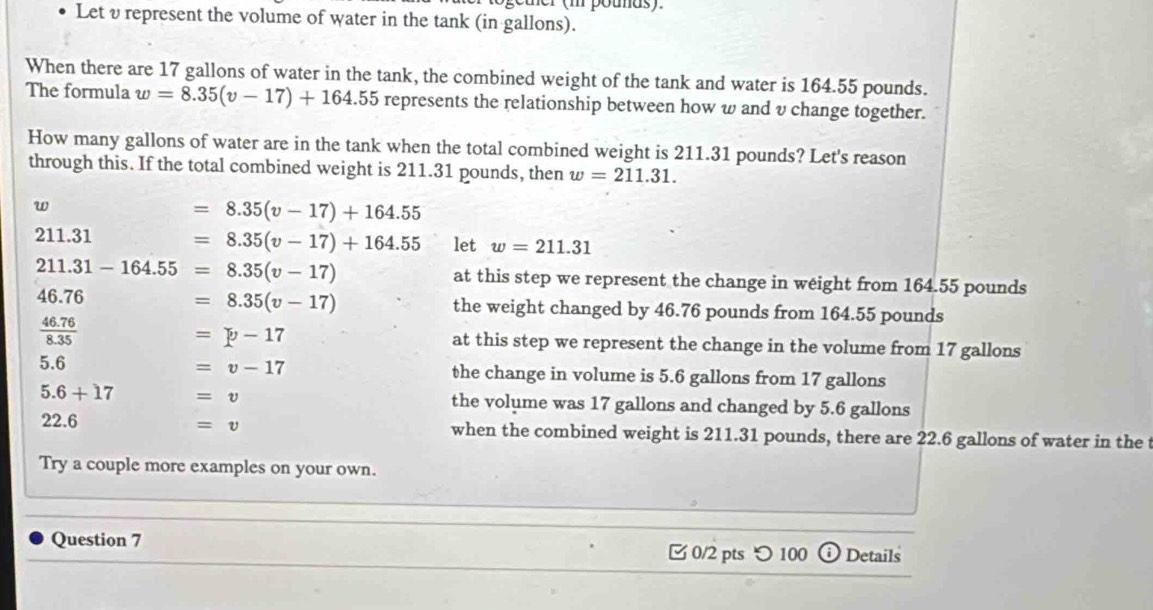 Let υ represent the volume of water in the tank (in gallons).
When there are 17 gallons of water in the tank, the combined weight of the tank and water is 164.55 pounds.
The formula w=8.35(v-17)+164.55 represents the relationship between how w and v change together.
How many gallons of water are in the tank when the total combined weight is 211.31 pounds? Let's reason
through this. If the total combined weight is 211.31 pounds, then w=211.31.
w
=8.35(v-17)+164.55
211.31 =8.35(v-17)+164.55 let w=211.31
211.31-164.55=8.35(v-17) at this step we represent the change in weight from 164.55 pounds
=8.35(v-17)
46.76 the weight changed by 46.76 pounds from 164.55 pounds
=p-17
 (46.76)/8.35  at this step we represent the change in the volume from 17 gallons
=v-17
5.6 the change in volume is 5.6 gallons from 17 gallons
5.6+17 =v the volume was 17 gallons and changed by 5.6 gallons
=v
22.6 when the combined weight is 211.31 pounds, there are 22.6 gallons of water in the
Try a couple more examples on your own.
Question 7
0/2 pts つ 100 Details