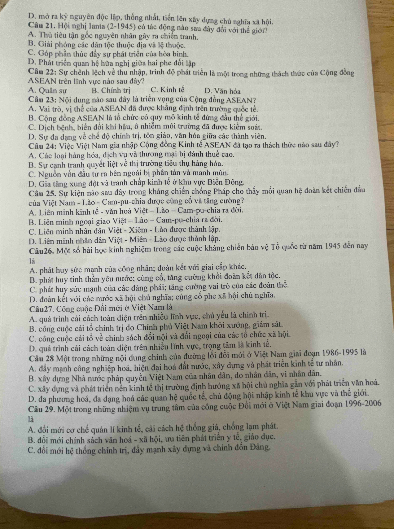 D. mở ra kỳ nguyên độc lập, thống nhất, tiến lên xây dựng chủ nghĩa xã hội.
Câu 21. Hội nghị Ianta (2-1945) có tác động nào sau đây đối với thế giới?
A. Thủ tiêu tận gốc nguyên nhân gây ra chiến tranh.
B. Giải phóng các dân tộc thuộc địa và lệ thuộc.
C. Góp phần thúc đầy sự phát triển của hòa bình.
D. Phát triển quan hệ hữa nghị giữa hai phe đối lập
Câu 22: Sự chênh lệch về thu nhập, trình độ phát triển là một trong những thách thức của Cộng đồng
ASEAN trên lĩnh vực nào sau đây?
A. Quân sự B. Chính trị C. Kinh tế D. Văn hóa
Câu 23: Nội dung nào sau đây là triển vọng của Cộng đồng ASEAN?
A. Vai trò, vị thế của ASEAN đã được khẳng định trên trường quốc tế.
B. Cộng đồng ASEAN là tổ chức có quy mô kinh tế đứng đầu thế giới.
C. Dịch bệnh, biến đồi khí hậu, ô nhiễm môi trường đã được kiểm soát.
D. Sự đa dạng về chế độ chính trị, tôn giáo, văn hóa giữa các thành viên.
Câu 24: Việc Việt Nam gia nhập Cộng đồng Kinh tế ASEAN đã tạo ra thách thức nào sau đây?
A. Các loại hàng hóa, dịch vụ và thương mại bị đánh thuế cao.
B. Sự cạnh tranh quyết liệt về thị trường tiêu thụ hàng hóa.
C. Nguồn vốn đầu tư ra bên ngoài bị phân tán và manh mún.
D. Gia tăng xung đột và tranh chấp kinh tế ở khu vực Biển Đông.
Câu 25. Sự kiện nào sau đây trong kháng chiến chống Pháp cho thấy mối quan hệ đoàn kết chiến đấu
của Việt Nam - Lào - Cam-pu-chia được cùng cố và tăng cường?
A. Liên minh kinh tế - văn hoá Việt - Lào - Cam-pu-chia ra đời.
B. Liên minh ngoại giao Việt - Lào - Cam-pu-chia ra đời.
C. Liên minh nhân dân Việt - Xiêm - Lào được thành lập.
D. Liên minh nhân dân Việt - Miên - Lào được thành lập.
Câu26. Một số bài học kinh nghiệm trong các cuộc kháng chiến bảo vệ Tổ quốc từ năm 1945 đến nay
là
A. phát huy sức mạnh của công nhân; đoàn kết với giai cấp khác.
B. phát huy tinh thần yêu nước; cùng cố, tăng cường khối đoàn kết dân tộc.
C. phát huy sức mạnh của các đảng phái; tăng cường vai trò của các đoàn thề.
D. đoàn kết với các nước xã hội chủ nghĩa; củng cố phe xã hội chủ nghĩa.
Câu27. Công cuộc Đồi mới ở Việt Nam là
A. quá trình cải cách toàn diện trên nhiều lĩnh vực, chủ yếu là chính trị.
B. công cuộc cải tổ chính trị do Chính phủ Việt Nam khởi xướng, giám sát.
C. công cuộc cải tổ về chính sách đối nội và đối ngoại của các tổ chức xã hội.
D. quá trình cải cách toàn diện trên nhiều lĩnh vực, trọng tâm là kinh tế.
Câu 28 Một trong những nội dung chính của đường lối đổi mới ở Việt Nam giai đoạn 1986-1995 là
A. đầy mạnh công nghiệp hoá, hiện đại hoá đất nước, xây dựng và phát triển kinh tế tư nhân.
B. xây dựng Nhà nước pháp quyền Việt Nam của nhân dân, do nhân dân, vì nhân dân.
C. xây dựng và phát triển nền kinh tế thị trường định hướng xã hội chủ nghĩa gắn với phát triển văn hoá.
D. đa phương hoá, đa dạng hoá các quan hệ quốc tế, chủ động hội nhập kinh tế khu vực và thế giới.
Câu 29. Một trong những nhiệm vụ trung tâm của công cuộc Đồi mới ở Việt Nam giai đoạn 1996-2006
là
A. đổi mới cơ chế quản lí kinh tế, cải cách hhat ?. thống giá, chống lạm phát.
B. đổi mới chính sách văn hoá - xã hội, ưu tiên phát triển y tế, giáo dục.
C. đổi mới hệ thống chính trị, đẩy mạnh xây dựng và chỉnh đốn Đảng.