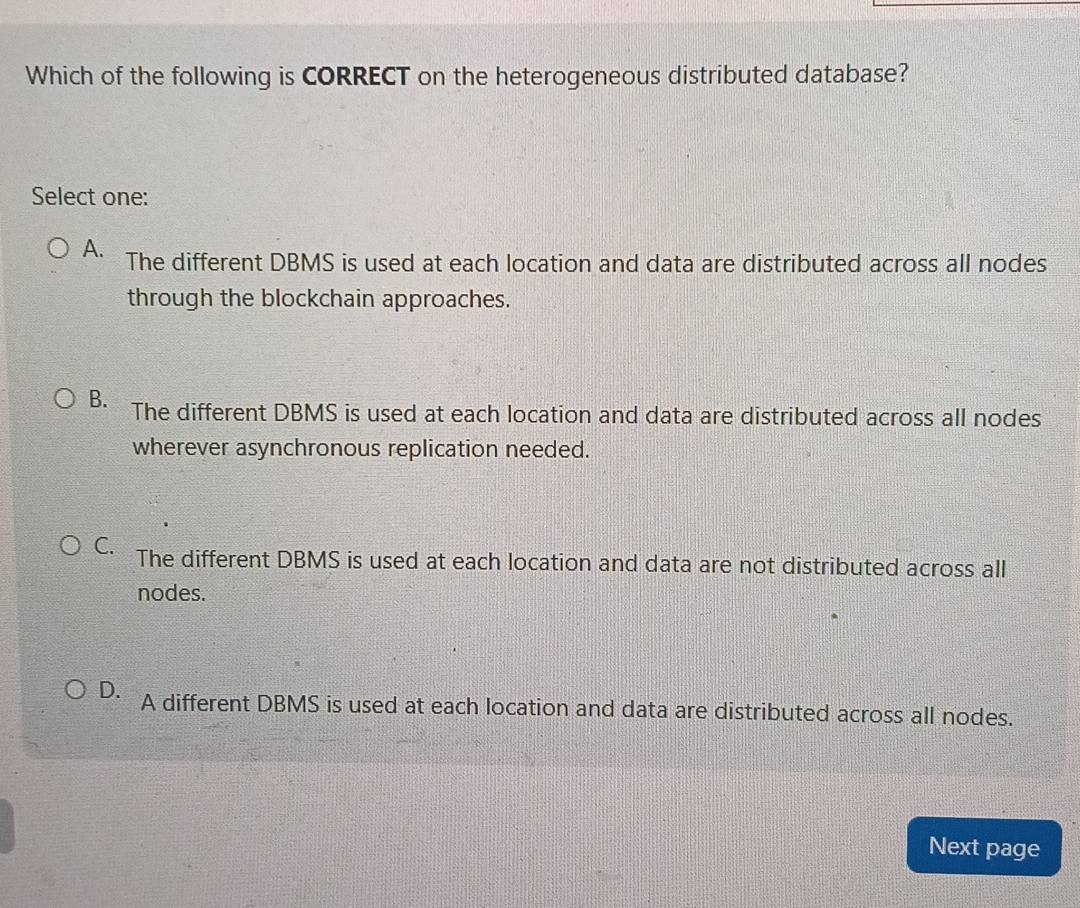 Which of the following is CORRECT on the heterogeneous distributed database?
Select one:
A. The different DBMS is used at each location and data are distributed across all nodes
through the blockchain approaches.
B. The different DBMS is used at each location and data are distributed across all nodes
wherever asynchronous replication needed.
C. The different DBMS is used at each location and data are not distributed across all
nodes.
D. A different DBMS is used at each location and data are distributed across all nodes.
Next page