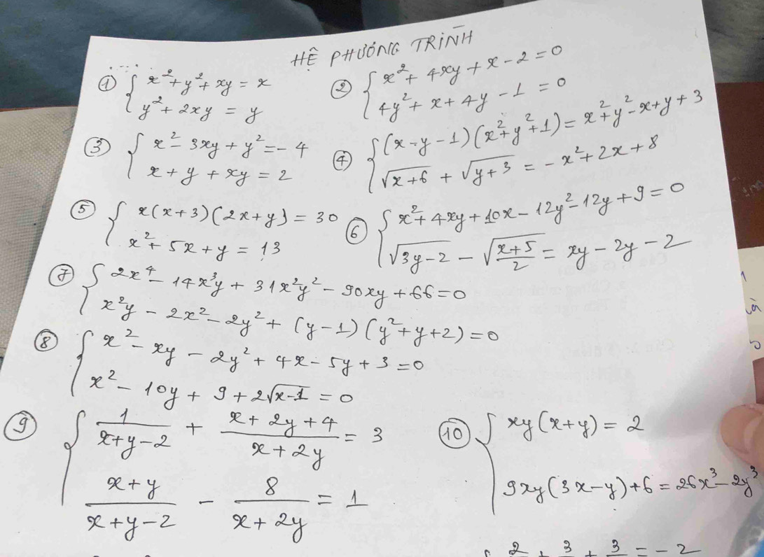 HE PHBONCC TRiNH
④ beginarrayl x^2+y^2+xy=x y^2+2xy=yendarray.
beginarrayl x^2+4xy+x-2=0 4y^2+x+4y-1=0endarray.
③ beginarrayl x^2-3xy+y^2=-4 x+y+xy=2endarray. ④
beginarrayl (x-y-1)(x^2+y^2+1)=x^2+y^2-x+y+3 sqrt(x+6)+sqrt(y+3)=-x^2+2x+8endarray.
⑤ beginarrayl x(x+3)(2x+y)=30 x^2+5x+y=13endarray. 66
④ beginarrayl 2x^4-14x^3y+31x^2y^2-90xy+66=0 x^2y-2x^2-2y^2+(y-1)(y^2+y+2)=0endarray. beginarrayl x^2+4xy+10x-12y^2-12y+9=0 sqrt(3)y-2-sqrt(frac x+5)2=xy-2y-2endarray.
in
8 ∈t x^2-xy-2y^2+4y+3=0 x^(2xy+9+2x-1)/2(x^2-10y+2sqrt(x-1)=0
beginarrayl  1/x+y-2 - (x+2y-9)/x+2y =3  (x-y)/x+y-z - 8/x+2y =1endarray. 10
beginarrayl xy(x+y)=2 9xy(3x-y)+6=25x^2-3y^3endarray.
2,3,3,-2