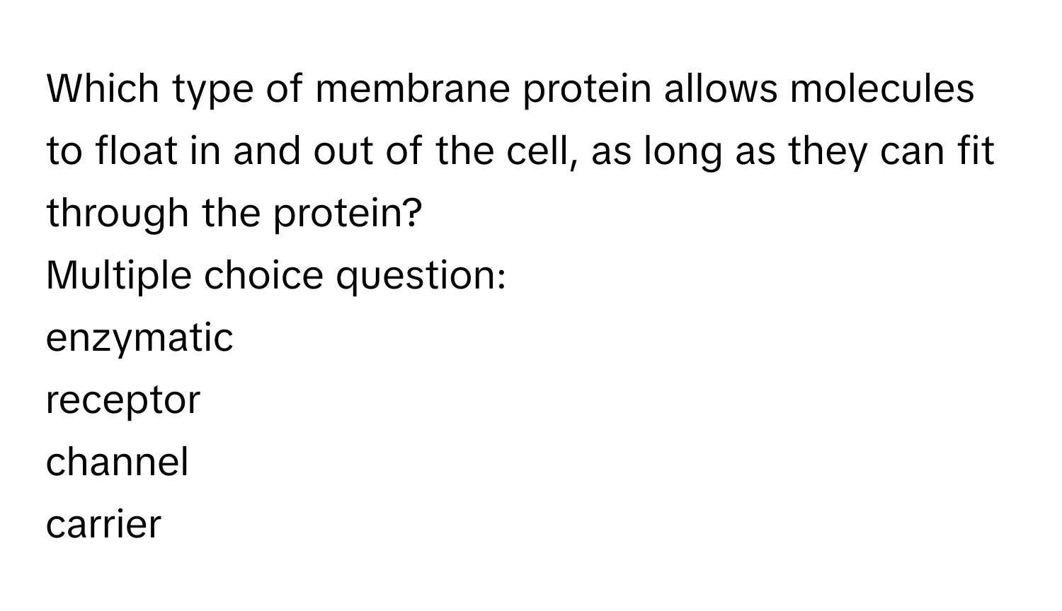 Which type of membrane protein allows molecules to float in and out of the cell, as long as they can fit through the protein?
Multiple choice question:
enzymatic
receptor
channel
carrier