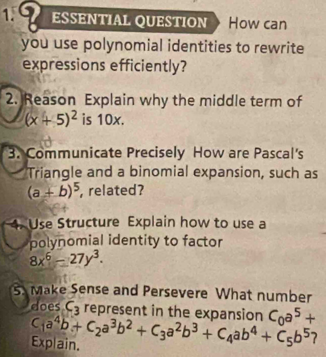 ESSENTIAL QUESTION How can 
you use polynomial identities to rewrite 
expressions efficiently? 
2. Reason Explain why the middle term of
(x+5)^2 is 10x. 
3. Communicate Precisely How are Pascal's 
Triangle and a binomial expansion, such as
(a+b)^5 ,related? 
4. Use Structure Explain how to use a 
polynomial identity to factor
8x^6-27y^3. 
5. Make Sense and Persevere What number 
does C_3 represent in the expansion C_0a^5+
C_1a^4b+C_2a^3b^2+C_3a^2b^3+C_4ab^4+C_5b^5 7 
Explain.