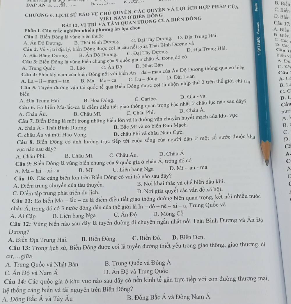 ĐÁP ÁN a. .. b. _c. . .
B. Biển
chương 6. lịch sử bảo vệ chủ quyên, các quyên và lợi ích hợp pháp của
C. Biển
việt nam ở biÊn đỒng D. Biển
bài 12. vị trí và tảm quan trọnG Của biẻN đỒng
Câu 17:
Phần I. Câu trắc nghiệm nhiều phương án lựa chọn A. Biển
7 B. Biển
Câu 1. Biển Đông là vùng biển thuộc
A. Ấn Độ Dương. B. Thái Bình Dương. C. Đại Tây Dương..D. Địa Trung Hải.
C. Các 1
Câu 2. Về vị trí địa lý, biển Đông được coi là cầu nối giữa Thái Bình Dương và
D. Các
A. Bắc Băng Dương. B. Ấn Độ Dương. C. Đại Tây Dương. D. Địa Trung Hải.
Câu 18
Câu 3: Biển Đông là vùng biển chung của 9 quốc gia ở châu Á, trong đó có
biển vì
A. Du
A. Trung Quốc B. Lào C. Ấn Độ D. Nhật Bản C. Kh
Câu 4: Phía tây nam của biển Đông nối với biển An - đa - man của Ấn Độ Dương thông qua co biển
Câu
A. La - li - man - tan  B. Ma - lắc - ca C. Lu - dông D. Đài Loan A. Là
Câu 5. Tuyến đường vận tải quốc tế qua Biển Đông được coi là nhộn nhịp thứ 2 trên thế giới chỉ sau B. L
biển
A. Địa Trung Hải B. Hoa Đông. C. Caribê. D. Gia - va. C. C
Câu 6. Eo biển Ma-lắc-ca là điểm điều tiết giao thông quan trọng bậc nhất ở châu lục nào sau đây? D. L
Câu
A. Châu Âu. B. Châu Mĩ. C. Châu Phi. D. Châu Á.
Câu 7. Biển Đông là một trong những biển lớn và là đường vận chuyển huyết mạch của khu vực nướ A. l
A. châu Á - Thái Bình Dương. B. Bắc Mĩ và eo biển Đan Mạch. B.
C. châu Âu và mũi Hảo Vọng. D. châu Phi và châu Nam Cực.
C.
Câu 8. Biển Đông có ảnh hưởng trực tiếp tới cuộc sống của người dân ở một số nước thuộc khu D.
vực nào sau đây? Câ
A. Châu Phi. B. Châu Mĩ. C. Châu Âu. D. Châu Á A
Câu 9: Biển Đông là vùng biển chung của 9 quốc gia ở châu Á, trong đó có
C
A. Ma - lai -* i-a B. Mĩ C. Liên bang Nga D. Mi - an - ma
A
Câu 10. Các cảng biển lớn trên Biển Đông có vai trò nào sau đây?
C
A. Điểm trung chuyền của tàu thuyền. B. Nơi khai thác và chế biến dầu khí.
(
C. Điểm tập trung phát triển du lịch. D. Nơi giải quyết các vấn đề xã hội.
Câu 11: Eo biển Ma - lắc - ca là điểm điều tiết giao thông đường biển quan trọng, kết nối nhiều nước
châu Á, trong đó có 3 nước đông dân của thế giới là In-dhat o-nhat e-xi-a , Trung Quốc và
A. Ai Cập B. Liên bang Nga C. Ấn Độ D. Mông Cổ
Câu 12: Vùng biển nào sau đây là tuyến đường di chuyển ngắn nhất nối Thái Bình Dương và Ấn Độ
Dương?
A. Biển Địa Trung Hải. B. Biển Đông. C. Biển Đỏ. D. Biển Đen.
Câu 13: Trong lịch sử, Biển Đông được coi là tuyến đường thiết yếu trong giao thông, giao thương, di
cư,.giữa
A. Trung Quốc và Nhật Bản  B. Trung Quốc và Đông Á
C. Ấn Độ và Nam Á D. Ấn Độ và Trung Quốc
Câu 14: Các quốc gia ở khu vực nào sau đây có nền kinh tế gắn trực tiếp với con đường thương mại,
hệ thống cảng biển và tài nguyên trên Biển Đông?
A. Đông Bắc Á và Tây Âu B. Đông Bắc Á và Đông Nam Á