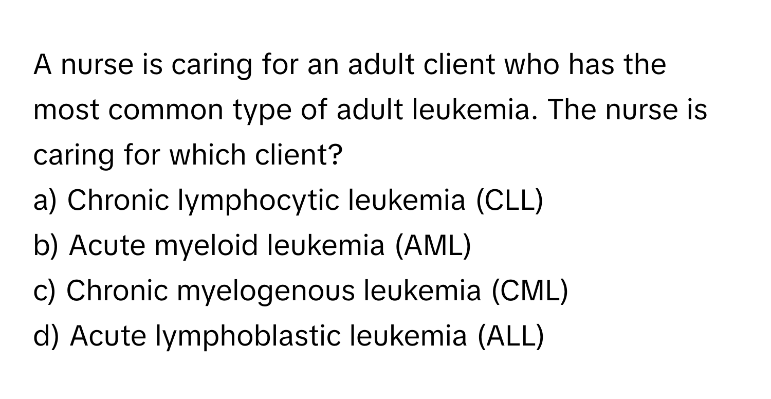 A nurse is caring for an adult client who has the most common type of adult leukemia. The nurse is caring for which client?

a) Chronic lymphocytic leukemia (CLL) 
b) Acute myeloid leukemia (AML) 
c) Chronic myelogenous leukemia (CML) 
d) Acute lymphoblastic leukemia (ALL)